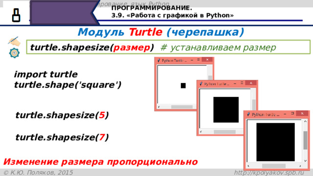 ПРОГРАММИРОВАНИЕ. 3.9. «Работа с графикой в Python» Модуль Turtle (черепашка) turtle.shapesize( размер )  # устанавливаем размер  import turtle turtle.shape('square') turtle.shapesize( 5 ) turtle.shapesize( 7 ) Для стиля квадрат размер создаётся также , как и в предыдущем случае, при этом изменения размера сторон квадрата происходит пропорционально Изменение размера пропорционально 25 