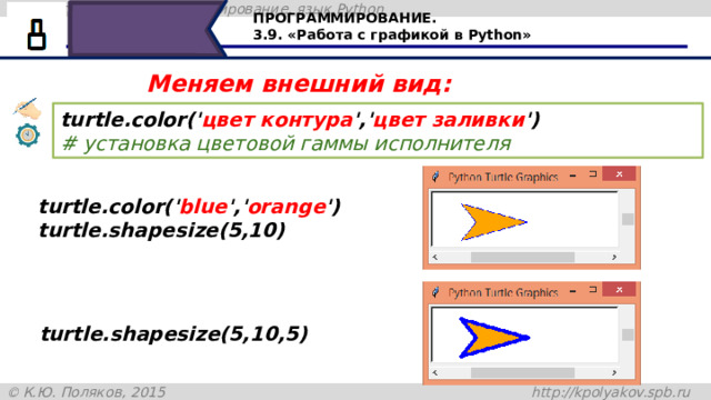 ПРОГРАММИРОВАНИЕ. 3.9. «Работа с графикой в Python» Меняем внешний вид: turtle.color(' цвет контура ',' цвет заливки ')   # установка цветовой гаммы исполнителя turtle.color(' blue ',' orange ') turtle.shapesize(5,10) turtle.shapesize(5,10,5) Нашей черепашке можно указать цвет заливки, цвет контура. Для это, до объявления размера, записываем команду turtle.color, а дальше в скобочках указываем цвет, например, синий – для контура и оранжевый для заливки. В команде turtle.shapesize (5,10,5)последняя величина в скобках – толщина контура в пикселях. В данном случае – пять пикселей. По умолчанию толщина контура равна одному пикселю. 28 