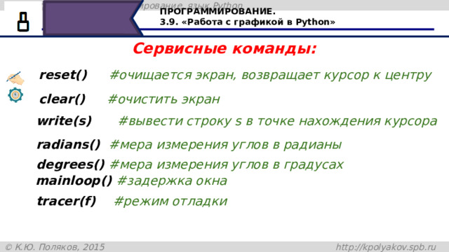 ПРОГРАММИРОВАНИЕ. 3.9. «Работа с графикой в Python» Сервисные команды: reset()     #очищается экран, возвращает курсор к центру сlear()     #очистить экран write(s)      #вывести строку s в точке нахождения курсора radians()  #мера измерения углов в радианы degrees() #мера измерения углов в градусах mainloop() #задержка окна tracer(f)    #режим отладки Читаем с экрана 37 