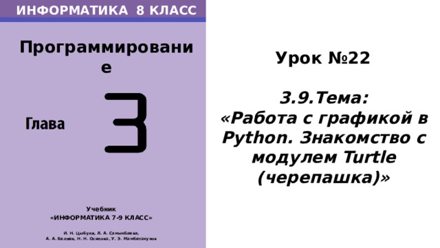 ИНФОРМАТИКА 8 КЛАСС Программирование Урок №22  3.9.Тема: «Работа с графикой в Python. Знакомство с модулем Turtle (черепашка)» Учебник «ИНФОРМАТИКА 7-9 КЛАСС»  И. Н. Цыбуля, Л. А. Самыкбаева, А. А. Беляев, Н. Н. Осипова, У. Э. Мамбетакунов А вот как, ТЕМА НАШЕГО СЕГОДНЯШНЕГО УРОКА: Работа с графикой в Python. Знакомство с модулем Turtle (черепашка)  