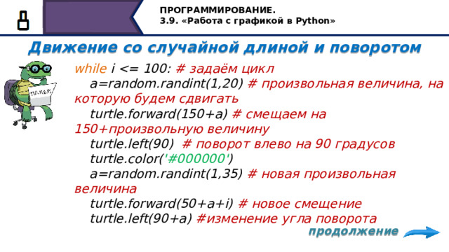 ПРОГРАММИРОВАНИЕ. 3.9. «Работа с графикой в Python» Движение со случайной длиной и поворотом   while i  # задаём цикл  a=random.randint(1,20) # произвольная величина, на которую будем сдвигать  turtle.forward(150+a) # смещаем на 150+произвольную величину  turtle.left(90) # поворот влево на 90 градусов  turtle.color( '#000000' )  a=random.randint(1,35) # новая произвольная величина  turtle.forward(50+a+i) # новое смещение  turtle.left(90+a) #изменение угла поворота  задаём цикл while, где i продолжение   15 