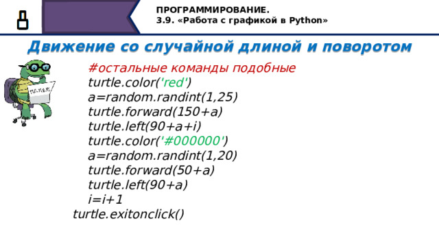 ПРОГРАММИРОВАНИЕ. 3.9. «Работа с графикой в Python» Движение со случайной длиной и поворотом    #остальные команды подобные  turtle.color( 'red' )  a=random.randint(1,25)  turtle.forward(150+a)  turtle.left(90+a+i)  turtle.color( '#000000' )  a=random.randint(1,20)  turtle.forward(50+a)  turtle.left(90+a)  i=i+1 turtle.exitonclick() остальные команды подобные 16 