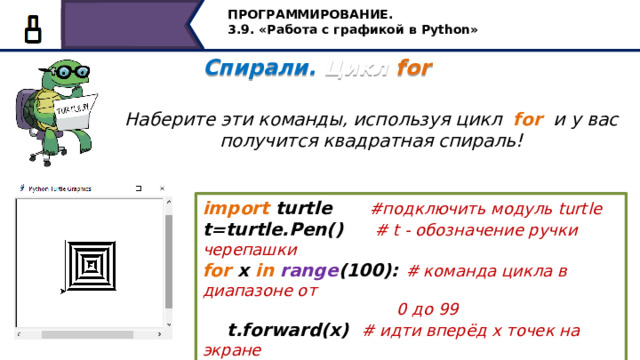 ПРОГРАММИРОВАНИЕ. 3.9. «Работа с графикой в Python» Спирали. Цикл for   Наберите эти команды, используя цикл for и у вас получится квадратная спираль! import turtle #подключить модуль turtle t=turtle.Pen() #  t - обозначение ручки черепашки for x in  range (100): # команда цикла в диапазоне от  0 до 99  t.forward(x) # идти вперёд х точек на экране  t.left(90) # повернуться налево на 90 градусов Наберите эти команды, используя цикл for и у вас получится квадратная спираль! Сначала подключаем модуль turtle. Величина t - обозначение ручки черепашки, далее записывается команда цикла в диапазоне от 0 до 99 в теле цикла двигаемся вперёд на х точек и поворачиваем налево на 90 градусов. Получим такую спираль… 19 