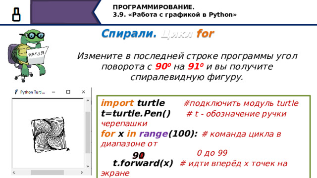 ПРОГРАММИРОВАНИЕ. 3.9. «Работа с графикой в Python» Спирали. Цикл for   Измените в последней строке программы угол поворота с 90 0 на 91 0 и вы получите спиралевидную фигуру. import turtle #подключить модуль turtle t=turtle.Pen() #  t - обозначение ручки черепашки for x in  range (100): # команда цикла в диапазоне от  0 до 99  t.forward(x) # идти вперёд х точек на экране  t.left( ) # повернуться налево на 91 градус 90 91 Измените в последней строке программы угол поворота с 900 на 910 и вы получите спиралевидную фигуру. 20 