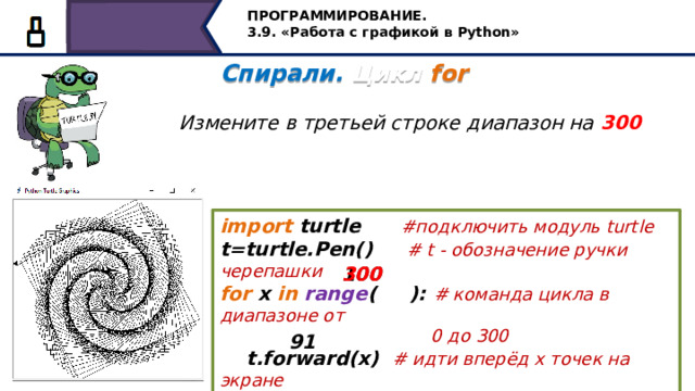ПРОГРАММИРОВАНИЕ. 3.9. «Работа с графикой в Python» Спирали. Цикл for   Измените в третьей строке диапазон на 300 import turtle #подключить модуль turtle t=turtle.Pen() #  t - обозначение ручки черепашки for x in  range ( ): # команда цикла в диапазоне от  0 до 300  t.forward(x) # идти вперёд х точек на экране  t.left( ) # повернуться налево на 91 градус 300 100 91 Измените в третьей строке диапазон на 300, посмотрите какая фигура получится… 21 