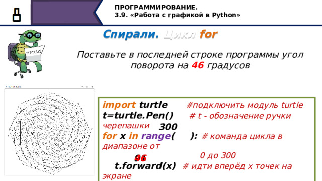 ПРОГРАММИРОВАНИЕ. 3.9. «Работа с графикой в Python» Спирали. Цикл for   Поставьте в последней строке программы угол поворота на 46 градусов import turtle #подключить модуль turtle t=turtle.Pen() #  t - обозначение ручки черепашки for x in  range ( ): # команда цикла в диапазоне от  0 до 300  t.forward(x) # идти вперёд х точек на экране  t.left( ) # повернуться налево на 46 градусов 300 46 91 Поставьте в последней строке программы угол поворота на 46 градусов и получите следующую замечательную фигуру 22 