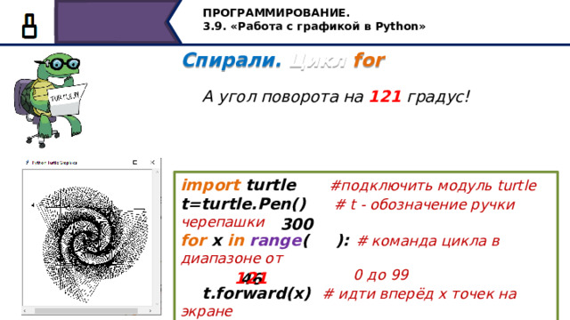 ПРОГРАММИРОВАНИЕ. 3.9. «Работа с графикой в Python» Спирали. Цикл for   А угол поворота на 121 градус! import turtle #подключить модуль turtle t=turtle.Pen() #  t - обозначение ручки черепашки for x in  range ( ): # команда цикла в диапазоне от  0 до 99  t.forward(x) # идти вперёд х точек на экране  t.left( ) # повернуться налево на 121 градус 300 121 46 А если изменить угол поворота на 121 градус, получим следующее 23 