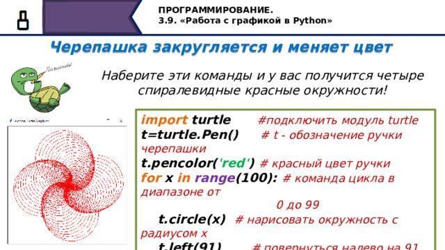 ПРОГРАММИРОВАНИЕ. 3.9. «Работа с графикой в Python» Черепашка закругляется и меняет цвет  Наберите эти команды и у вас получится четыре спиралевидные красные окружности! import turtle #подключить модуль turtle t=turtle.Pen() #  t - обозначение ручки черепашки t.pencolor( 'red' ) # красный цвет ручки for x in  range (100): # команда цикла в диапазоне от  0 до 99  t.circle(x) # нарисовать окружность с радиусом х  t.left(91) # повернуться налево на 91 градус Черепашка закругляется и меняет цвет. Наберите эти команды и у вас получится четыре спиралевидные красные окружности! 24 