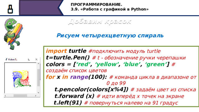 ПРОГРАММИРОВАНИЕ. 3.9. «Работа с графикой в Python» Добавим красок Рисуем четырехцветную спираль import turtle #подключить модуль turtle t=turtle.Pen() #  t - обозначение ручки черепашки colors = [ ‘red’ , ‘yellow’ , ‘blue’ , ‘green’ ] #  создаём список цветов for x in  range (100): # команда цикла в диапазоне от  0 до 99  t.pencolor(colors[x%4]) # задаём цвет из списка  t.forward (x) # идти вперёд х точек на экране  t.left(91) # повернуться налево на 91 градус Алгоритм рисования четырехцветной спирали: 1. Импортировать модуль turtle и установить ручку черепашки. 2.Сообщить компьютеру, какие цвета мы хотели бы использовать. Для этого надо создать переменную-список с именем colors и поместим в этот список четыре цвета: красный , жёлтый, синий и зелёный. 3.Настроить цикл на отрисовку100 линий спирали. 4.Выбрать отдельный цвет для каждой из сторон спирали: 5.Передвигать черепашку вперед для отрисовки каждой стороны. 6.Повернуть черепашку влево и приготовить её для начала рисования следующей стороны. 25 