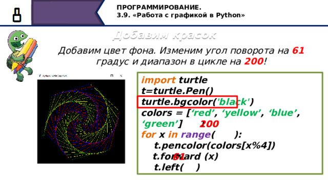 ПРОГРАММИРОВАНИЕ. 3.9. «Работа с графикой в Python» Добавим красок Добавим цвет фона. Изменим угол поворота на 61 градус и диапазон в цикле на 200 ! import turtle t=turtle.Pen() turtle.bgcolor( 'black' ) colors = [ ‘red’ , ‘yellow’ , ‘blue’ , ‘green’ ] for x in  range ( ):  t.pencolor(colors[x%4])  t.forward (x)  t.left( ) 200 100 91 61 Для построения следующей фигуры, добавим цвет фона. Изменим угол поворота на 61 градус и диапазон в цикле на 200! 26 
