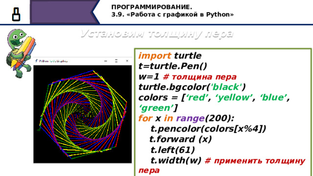 ПРОГРАММИРОВАНИЕ. 3.9. «Работа с графикой в Python» Установим толщину пера import turtle t=turtle.Pen() w=1 # толщина пера turtle.bgcolor( 'black' ) colors = [ ‘red’ , ‘yellow’ , ‘blue’ , ‘green’ ] for x in  range (200):  t.pencolor(colors[x%4])  t.forward (x)  t.left(61)  t.width(w) # применить толщину пера  w=w+0.01 # увеличить толщину пера А теперь давайте установим толщину пера, применим толщину пера и увеличим толщину пера 27 