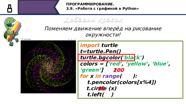 ПРОГРАММИРОВАНИЕ. 3.9. «Работа с графикой в Python» Добавим красок Поменяем движение вперёд на рисование окружности! import turtle t=turtle.Pen() turtle.bgcolor( 'black' ) colors = [ ‘red’ , ‘yellow’ , ‘blue’ , ‘green’ ] for x in  range ( ):  t.pencolor(colors[x%4])  t.circle (x)  t.left( ) 200 100 91 61 Продолжаем экспериментировать, поменяем движение вперёд на рисование окружности! 28 