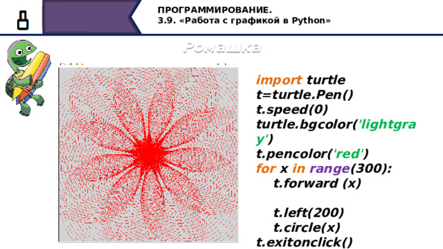 ПРОГРАММИРОВАНИЕ. 3.9. «Работа с графикой в Python» Ромашка import turtle t=turtle.Pen() t.speed(0) turtle.bgcolor( 'lightgray' ) t.pencolor( 'red' ) for x in  range (300):  t.forward (x)  t.left(200)  t.circle(x) t.exitonclick() А теперь построим такую вот ромашку красного цвета на светло-сером фоне, диапазон в цикле равен 300, в цикле команды: движения вперед, поворота налево на 200 градусов и построение окружности. 29 