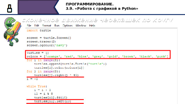 ПРОГРАММИРОВАНИЕ. 3.9. «Работа с графикой в Python» import turtle screen = turtle.Screen() screen.tracer(2) screen.bgcolor( 'navy' ) turtles = [] colors = [ 'orange' , 'red' , 'blue' , 'grey' , 'gold' , 'brown' , 'black' , 'pink' ] for i in  range (8):  turtles.append(turtle.Turtle( 'turtle' ))  turtles[i].color(colors[i]) for j in  range (8):  turtles[j].right(j * 45) i = -1 while True:  i = i + 1  i1 = i % 8  turtles[i1].fd(10)  turtles[i1].left(10) Бесконечное движение черепашек по кругу Рассмотрим невероятно красивую программу бесконечного движения черепашек по кругу. Создаём пустой массив и заполняем его черепашками разных цветов. Каждая черепашка повернута относительно горизонтального положения на угол, равный 45 * j, где j принимает 8 разных значений (0,1,2,3…7). Таким образом головы всех восьми черепах перед началом движения развёрнуты по кругу на углы, кратные 45 градусам. Бесконечное вращение каждой черепашки задаётся циклом, причём величина i1 принимает только 8 возможных значений, продвигая черепаху при каждом новом заходе в бесконечном цикле на 10 единиц вперёд и поворачивая её на 10 градусов влево. 33 