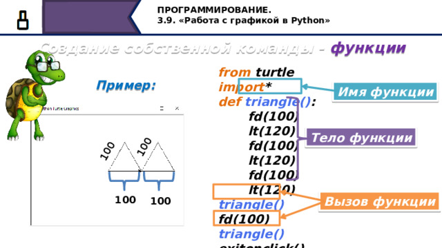100 100 ПРОГРАММИРОВАНИЕ. 3.9. «Работа с графикой в Python» Создание собственной команды - функции from turtle import * def  triangle() :  fd(100)  lt(120)  fd(100)  lt(120)  fd(100)  lt(120) triangle() fd(100) triangle() exitonclick() Пример:  Имя функции Тело функции Вызов функции 100 100 Прежде чем мы начнём пользоваться той или иной функцией, её нужно создать. После подключения модуля черепашка, мы с вами пишем слово def, затем указываем название команды, т.е. имя функции. Затем записываем команды, которые будут выполняться каждый раз при вызове функции, они называются телом функции. Далее в программе мы можем вызвать функцию по имени столько раз, сколько это нам необходимо. 39 