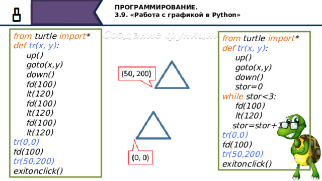 ПРОГРАММИРОВАНИЕ. 3.9. «Работа с графикой в Python» Создание функции from turtle import * def  tr(х, y) :  up()  goto(x,y)  down()  fd(100)  lt(120)  fd(100)  lt(120)  fd(100)  lt(120) tr(0,0) fd(100) tr(50,200) exitonclick() from turtle import * def  tr(х, y) :  up()  goto(x,y)  down()  stor=0 while stor  fd(100)  lt(120)  stor=stor+1 tr(0,0) fd(100) tr(50,200) exitonclick() При создании функции в качестве параметром можно также задавать координаты, тогда новая фигура будет начинать строиться в другой точке экрана. Программу можно ещё упростить, мы уже знаем как построить треугольник при помощи циклов. Изменим эту программу, получим следующее… Проверим, также у нас получилось или нет… 43 