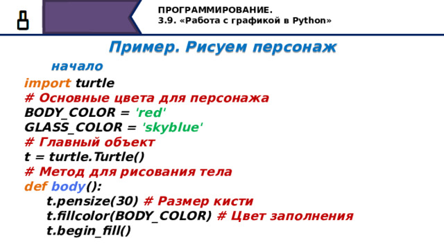 ПРОГРАММИРОВАНИЕ. 3.9. «Работа с графикой в Python» Пример. Рисуем персонаж  начало  import turtle # Основные цвета для персонажа BODY_COLOR = 'red' GLASS_COLOR = 'skyblue' # Главный объект t = turtle.Turtle() # Метод для рисования тела def  body ():  t.pensize(30) # Размер кисти  t.fillcolor(BODY_COLOR) # Цвет заполнения  t.begin_fill() А на последок, предлагаю вам написание программы по созданию персонажа, какого? Пока не скажу, посмотрим в конце, что у нас получится. Вызовем модуль черепашка. Зададим основные цвета для нашего персонажа красный и небесно-голубой. Т.к. мы не подключили всю библиотеку, а только вызвали модуль, введем переменную t. Создадим первую функцию для рисования тела персонажа, назовём её body. Внутри функции запишем команды размера кисти, цвета заполнения и начнём рисовать, помним команды begin_fill() и end_fill() – парные, для того, чтобы закрасить замкнутый контур… 46 