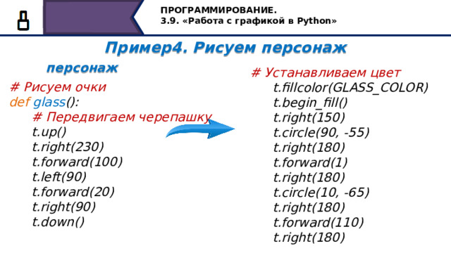 ПРОГРАММИРОВАНИЕ. 3.9. «Работа с графикой в Python» Пример4. Рисуем персонаж  персонаж  # Устанавливаем цвет  t.fillcolor(GLASS_COLOR)  t.begin_fill()  t.right(150)  t.circle(90, -55)  t.right(180)  t.forward(1)  t.right(180)  t.circle(10, -65)  t.right(180)  t.forward(110)  t.right(180) # Рисуем очки def  glass ():  # Передвигаем черепашку  t.up()  t.right(230)  t.forward(100)  t.left(90)  t.forward(20)  t.right(90)  t.down()  Рисуем очки. Для этого создадим функцию glass() и напишем ей соответствующие команды, но сначала передвинем черепашку, затем установим цвет и начинаем рисовать очки , заключив серию команд в операторные скобки begin_fill() и end_fill() 49 