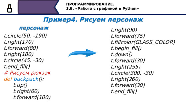 ПРОГРАММИРОВАНИЕ. 3.9. «Работа с графикой в Python» Пример4. Рисуем персонаж  персонаж   t.right(90)  t.forward(75)  t.fillcolor(GLASS_COLOR)  t.begin_fill()  t.down()  t.forward(30)  t.right(255)  t.circle(300, -30)  t.right(260)  t.forward(30)  t.end_fill() t.circle(50, -190) t.right(170) t.forward(80) t.right(180) t.circle(45, -30) t.end_fill() # Рисуем рюкзак def backpack ():  t.up()  t.right(60)  t.forward(100)   Создадим ещё одну функцию для рисования рюкзака, назовём её backpack, как и для предыдущих функций напишем команды рисования рюкзака, с указанием начального положения, цвета и командами заливки замкнутой области. 50 