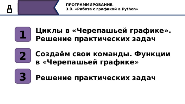 ПРОГРАММИРОВАНИЕ. 3.9. «Работа с графикой в Python» Циклы в «Черепашьей графике». Решение практических задач 1 2 Создаём свои команды. Функции в «Черепашьей графике» 3 Решение практических задач Сегодня на уроке мы продолжим решать практические задачи с циклами в черепашьей графике, научимся создавать свои команды, задавать функции в черепашьей графике. И решим интересные задачи. 6 