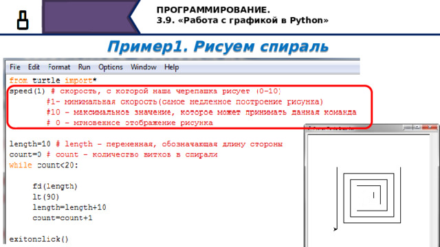 ПРОГРАММИРОВАНИЕ. 3.9. «Работа с графикой в Python» Пример1. Рисуем спираль  При построении спирали мы можем регулировать скорость движения исполнителя командой speed, в скобочках указывается величина от нуля до десяти. Для быстрого отображения рисунка задаётся значение ноль. 10 