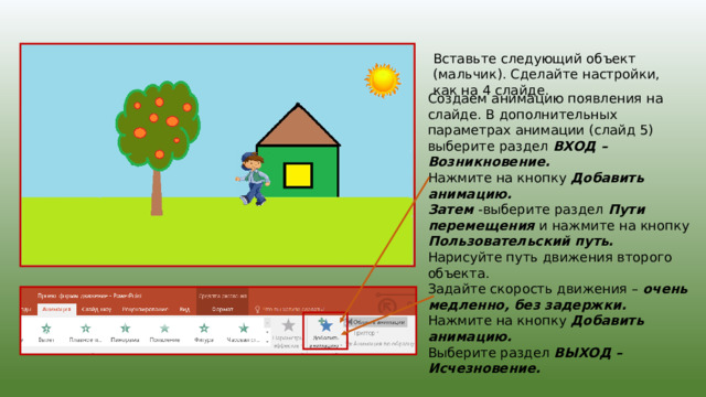 Вставьте следующий объект (мальчик). Сделайте настройки, как на 4 слайде. Создаем анимацию появления на слайде. В дополнительных параметрах анимации (слайд 5) выберите раздел ВХОД – Возникновение. Нажмите на кнопку Добавить анимацию. Затем -выберите раздел Пути перемещения и нажмите на кнопку Пользовательский путь. Нарисуйте путь движения второго объекта. Задайте скорость движения – очень медленно, без задержки. Нажмите на кнопку Добавить анимацию. Выберите раздел ВЫХОД – Исчезновение. 