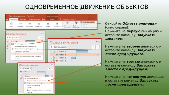 Одновременное движение объектов Откройте Область анимации (окно справа). Нажмите на первую анимацию и оставьте команду Запускать щелчком.  Нажмите на вторую анимацию и оставьте команду Запускать после предыдущего.  Нажмите на третью анимацию и оставьте команду Запускать вместе с предыдущем.  Нажмите на четвертую анимацию и оставьте команду Запускать после предыдущего. 