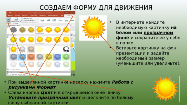 Создаем форму для движения В интернете найдите необходимую картинку на белом или прозрачном фоне и сохраните ее у себя в папке. Вставьте картинку на фон презентации и задайте необходимый размер (уменьшите или увеличьте). При выделенной картинке наверху нажмите  Работа с рисунками Формат Слева кнопка Цвет и в открывшемся окне внизу Установите прозрачный цвет и щелкните по белому фону выбранной картинки 