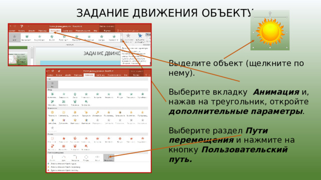 задание движения объекту Выделите объект (щелкните по нему). Выберите вкладку  Анимация и,  нажав на треугольник, откройте дополнительные параметры . Выберите раздел Пути перемещения и нажмите на кнопку Пользовательский путь. 