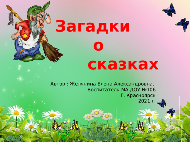 Загадки  о  сказках Автор : Желянина Елена Александровна,  Воспитатель МА ДОУ №106 Г. Красноярск 2021 г. 