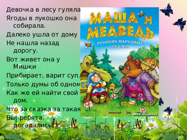 Девочка в лесу гуляла Ягоды в лукошко она собирала. Далеко ушла от дому Не нашла назад дорогу. Вот живет она у Мишки Прибирает, варит суп. Только думы об одном, Как же ей найти свой дом. Что за сказка за такая Вы, ребята, догадались? 