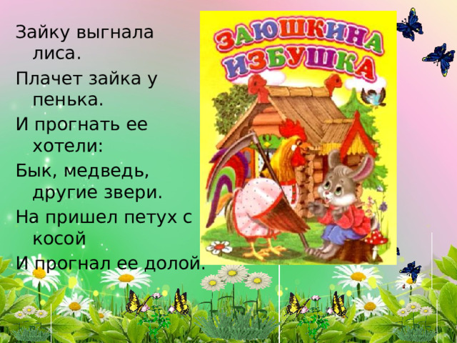 Зайку выгнала лиса. Плачет зайка у пенька. И прогнать ее хотели: Бык, медведь, другие звери. На пришел петух с косой И прогнал ее долой. 