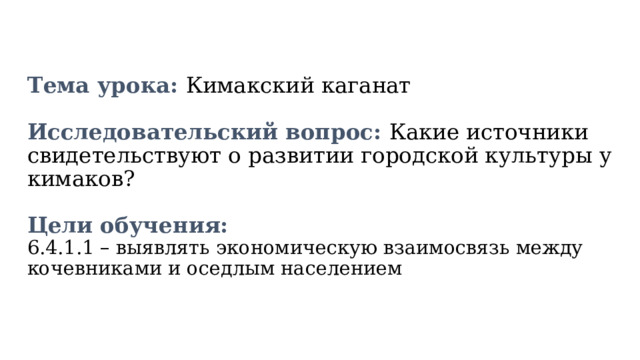   Тема урока: Кимакский каганат   Исследовательский вопрос: Какие источники свидетельствуют о развитии городской культуры у кимаков?   Цели обучения:  6.4.1.1 – выявлять экономическую взаимосвязь между кочевниками и оседлым населением    