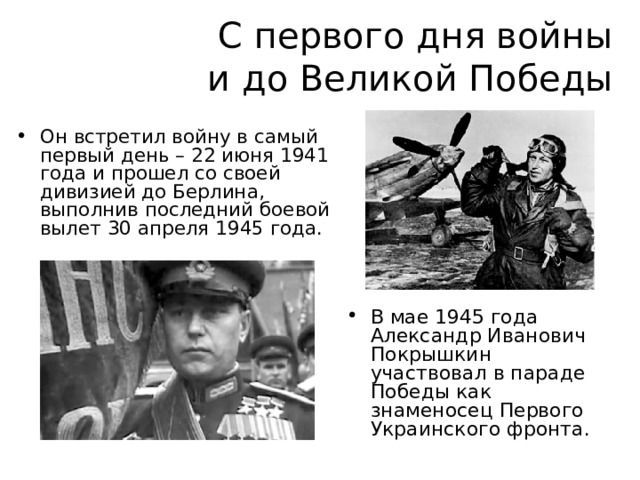 С первого дня войны  и до Великой Победы Он встретил войну в самый первый день – 22 июня 1941 года и прошел со своей дивизией до Берлина, выполнив последний боевой вылет 30 апреля 1945 года. В мае 1945 года Александр Иванович Покрышкин участвовал в параде Победы как знаменосец Первого Украинского фронта.  
