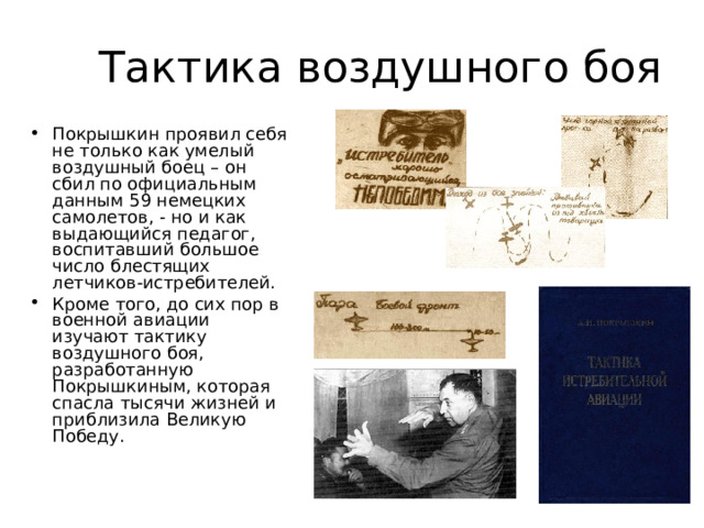 Тактика воздушного боя Покрышкин проявил себя не только как умелый воздушный боец – он сбил по официальным данным 59 немецких самолетов, - но и как выдающийся педагог, воспитавший большое число блестящих летчиков-истребителей. Кроме того, до сих пор в военной авиации изучают тактику воздушного боя, разработанную Покрышкиным, которая спасла тысячи жизней и приблизила Великую Победу.  