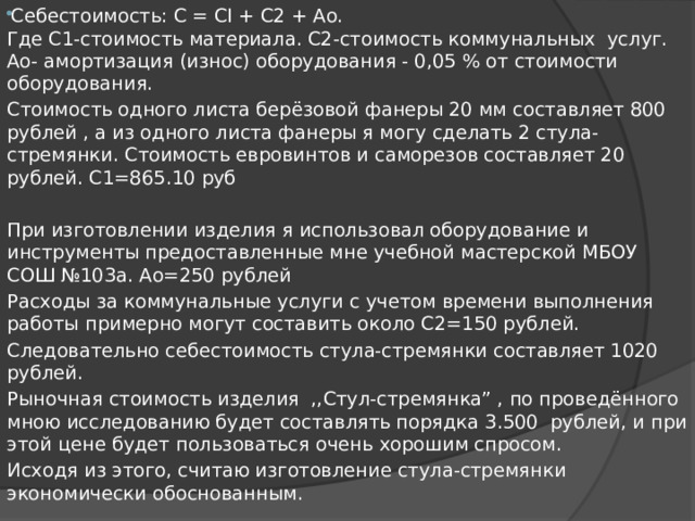 Себестоимость: С = CI + С2 + Ао.  Где С1-стоимость материала. С2-стоимость коммунальных услуг. Ао- амортизация (износ) оборудования - 0,05 % от стоимости оборудования. Стоимость одного листа берёзовой фанеры 20 мм составляет 800 рублей , а из одного листа фанеры я могу сделать 2 стула-стремянки. Стоимость евровинтов и саморезов составляет 20 рублей. С1=865.10 руб   При изготовлении изделия я использовал оборудование и инструменты предоставленные мне учебной мастерской МБОУ СОШ №103а. Ао=250 рублей Расходы за коммунальные услуги с учетом времени выполнения работы примерно могут составить около С2=150 рублей. Следовательно себестоимость стула-стремянки составляет 1020 рублей. Рыночная стоимость изделия ,,Стул-стремянка” , по проведённого мною исследованию будет составлять порядка 3.500 рублей, и при этой цене будет пользоваться очень хорошим спросом. Исходя из этого, считаю изготовление стула-стремянки экономически обоснованным. 