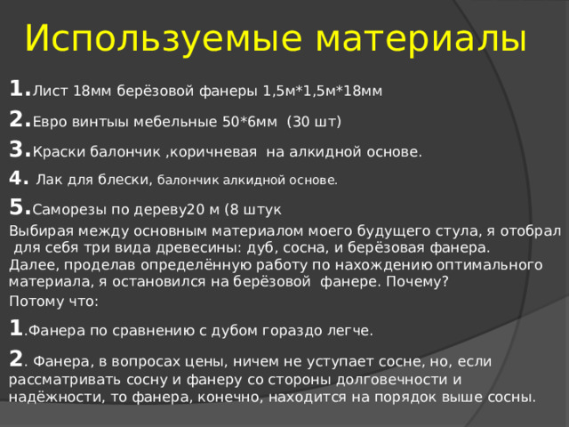  Используемые материалы 1. Лист 18мм берёзовой фанеры 1,5м*1,5м*18мм 2. Евро винтыы мебельные 50*6мм (30 шт) 3. Краски балончик ,коричневая на алкидной основе. 4. Лак для блески, балончик алкидной основе. 5. Саморезы по дереву20 м (8 штук Выбирая между основным материалом моего будущего стула, я отобрал для себя три вида древесины: дуб, сосна, и берёзовая фанера.  Далее, проделав определённую работу по нахождению оптимального материала, я остановился на берёзовой фанере. Почему? Потому что: 1 .Фанера по сравнению с дубом гораздо легче. 2 . Фанера, в вопросах цены, ничем не уступает сосне, но, если рассматривать сосну и фанеру со стороны долговечности и надёжности, то фанера, конечно, находится на порядок выше сосны. 