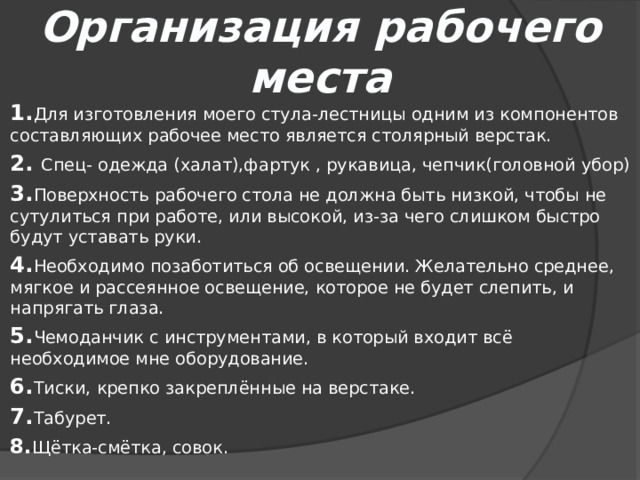 Организация рабочего места 1. Для изготовления моего стула-лестницы одним из компонентов составляющих рабочее место является столярный верстак. 2. Спец- одежда (халат),фартук , рукавица, чепчик(головной убор) 3. Поверхность рабочего стола не должна быть низкой, чтобы не сутулиться при работе, или высокой, из-за чего слишком быстро будут уставать руки. 4. Необходимо позаботиться об освещении. Желательно среднее, мягкое и рассеянное освещение, которое не будет слепить, и напрягать глаза. 5. Чемоданчик с инструментами, в который входит всё необходимое мне оборудование. 6. Тиски, крепко закреплённые на верстаке. 7. Табурет. 8. Щётка-смётка, совок. 