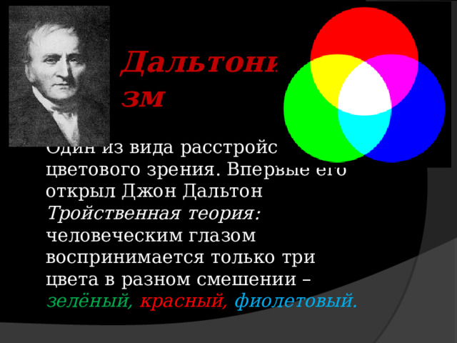  Дальтонизм Один из вида расстройств цветового зрения. Впервые его открыл Джон Дальтон Тройственная теория: человеческим глазом воспринимается только три цвета в разном смешении – зелёный, красный, фиолетовый. 