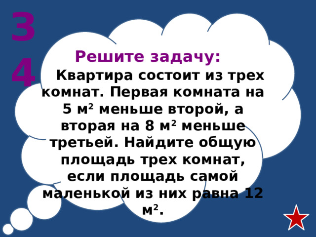 З4 Решите задачу:   Квартира состоит из трех комнат. Первая комната на 5 м 2 меньше второй, а вторая на 8 м 2 меньше третьей. Найдите общую площадь трех комнат, если площадь самой маленькой из них равна 12 м 2 .