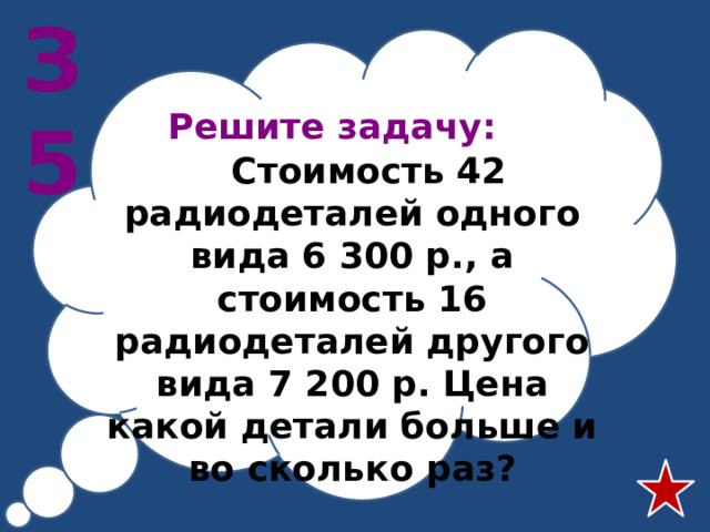 З5 Решите задачу:   Стоимость 42 радиодеталей одного вида 6 300 р., а стоимость 16 радиодеталей другого вида 7 200 р. Цена какой детали больше и во сколько раз?