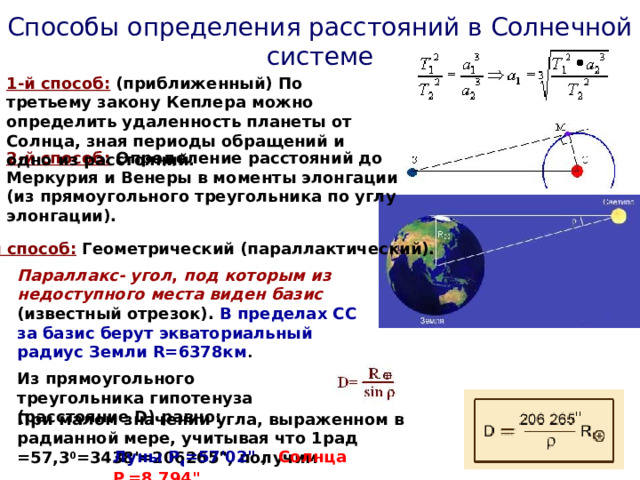 Способы определения расстояний в Солнечной системе 1-й способ:  (приближенный) По третьему закону Кеплера можно определить удаленность планеты от Солнца, зная периоды обращений и одно из расстояний. 2-й способ: Определение расстояний до Меркурия и Венеры в моменты элонгации (из прямоугольного треугольника по углу элонгации). 3-й способ: Геометрический (параллактический). Параллакс- угол , под которым из недоступного места виден базис (известный отрезок). В пределах СС за базис берут экваториальный радиус Земли R=6378км .  Из прямоугольного треугольника гипотенуза (расстояние D) равно: При малом значении угла, выраженном в радианной мере, учитывая что 1рад =57,3 0 =3438'=206265
