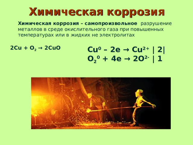 Химическая коррозия Химическая коррозия – самопроизвольное   разрушение металлов в среде окислительного газа при повышенных температурах или в жидких не электролитах 2Cu   +   O 2   → 2CuO   Cu 0  – 2e → Cu 2+  | 2| O 2 0  + 4e → 2O 2-  | 1 