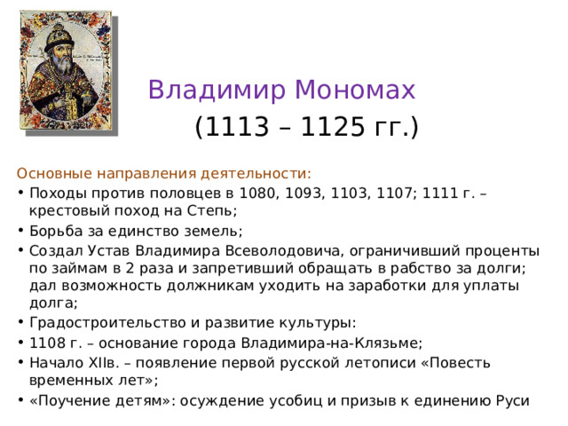 Владимир Мономах  (1113 – 1125 гг.) Основные направления деятельности: Походы против половцев в 1080, 1093, 1103, 1107; 1111 г. – крестовый поход на Степь; Борьба за единство земель; Создал Устав Владимира Всеволодовича, ограничивший проценты по займам в 2 раза и запретивший обращать в рабство за долги; дал возможность должникам уходить на заработки для уплаты долга; Градостроительство и развитие культуры: 1108 г. – основание города Владимира-на-Клязьме; Начало XIIв. – появление первой русской летописи «Повесть временных лет»; «Поучение детям»: осуждение усобиц и призыв к единению Руси 