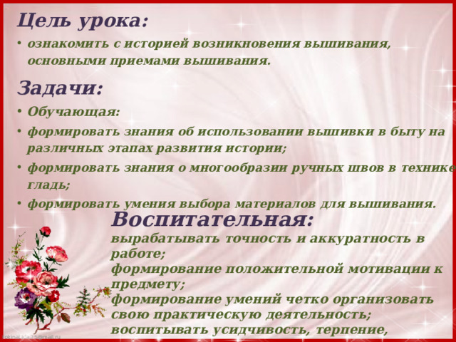 Цель урока: ознакомить с историей возникновения вышивания, основными приемами вышивания. Задачи: Обучающая: формировать знания об использовании вышивки в быту на различных этапах развития истории; формировать знания о многообразии ручных швов в технике гладь; формировать умения выбора материалов для вышивания.  Воспитательная: вырабатывать точность и аккуратность в работе; формирование положительной мотивации к предмету; формирование умений четко организовать свою практическую деятельность; воспитывать усидчивость, терпение, сосредоточенность внимания. 