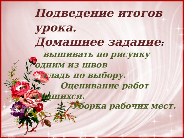 Подведение итогов урока. Домашнее задание :  вышивать по рисунку одним из швов  гладь по выбору.  Оценивание работ учащихся.  Уборка рабочих мест. 