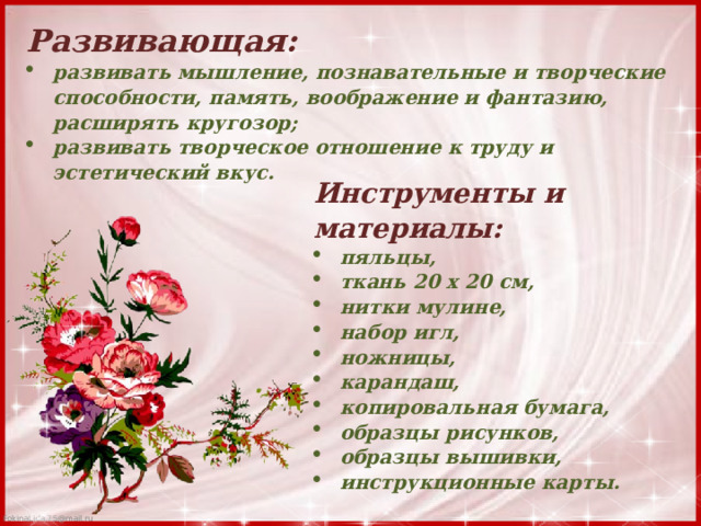 Развивающая: развивать мышление, познавательные и творческие способности, память, воображение и фантазию, расширять кругозор; развивать творческое отношение к труду и эстетический вкус. Инструменты и материалы: пяльцы, ткань 20 x 20 см, нитки мулине, набор игл, ножницы, карандаш, копировальная бумага, образцы рисунков, образцы вышивки, инструкционные карты. 