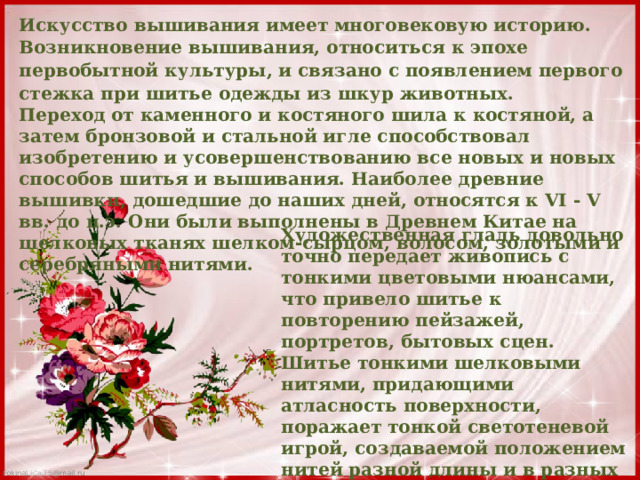 Искусство вышивания имеет многовековую историю. Возникновение вышивания, относиться к эпохе первобытной культуры, и связано с появлением первого стежка при шитье одежды из шкур животных. Переход от каменного и костяного шила к костяной, а затем бронзовой и стальной игле способствовал изобретению и усовершенствованию все новых и новых способов шитья и вышивания. Наиболее древние вышивки, дошедшие до наших дней, относятся к VI - V вв. до н.э. Они были выполнены в Древнем Китае на шелковых тканях шелком-сырцом, волосом, золотыми и серебряными нитями. Художественная гладь довольно точно передает живопись с тонкими цветовыми нюансами, что привело шитье к повторению пейзажей, портретов, бытовых сцен. Шитье тонкими шелковыми нитями, придающими атласность поверхности, поражает тонкой светотеневой игрой, создаваемой положением нитей разной длины и в разных направлениях. 