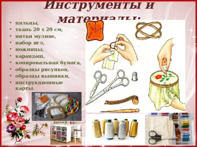 Инструменты и материалы:   пяльцы, ткань 20 x 20 см, нитки мулине, набор игл, ножницы, карандаш, копировальная бумага, образцы рисунков, образцы вышивки, инструкционные карты. 