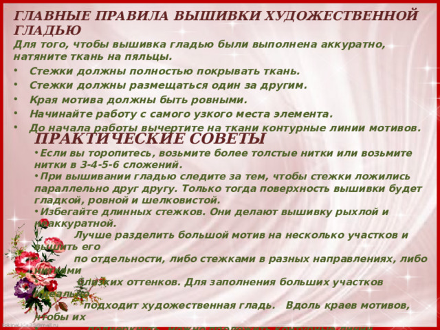 ГЛАВНЫЕ ПРАВИЛА ВЫШИВКИ ХУДОЖЕСТВЕННОЙ ГЛАДЬЮ  Для того, чтобы вышивка гладью были выполнена аккуратно, натяните ткань на пяльцы. Стежки должны полностью покрывать ткань. Стежки должны размещаться один за другим. Края мотива должны быть ровными. Начинайте работу с самого узкого места элемента. До начала работы вычертите на ткани контурные линии мотивов. ПРАКТИЧЕСКИЕ СОВЕТЫ Если вы торопитесь, возьмите более толстые нитки или возьмите нитки в 3-4-5-6 сложений. При вышивании гладью следите за тем, чтобы стежки ложились параллельно друг другу. Только тогда поверхность вышивки будет гладкой, ровной и шелковистой. Избегайте длинных стежков. Они делают вышивку рыхлой и неаккуратной.  Лучше разделить большой мотив на несколько участков и вышить его  по отдельности, либо стежками в разных направлениях, либо нитками  близких оттенков. Для заполнения больших участков идеально  подходит художественная гладь. Вдоль краев мотивов, чтобы их  подчеркнуть, можно проложить контурные линии стебельчатыми  или строчными стежками. 